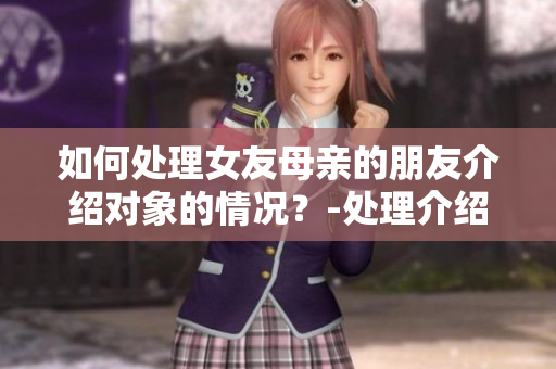 如何处理女友母亲的朋友介绍对象的情况？-处理介绍对象问题的正确方式