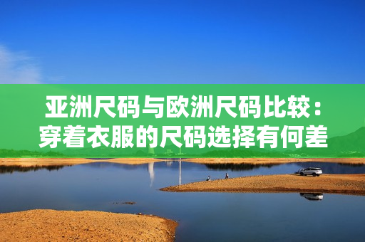 亚洲尺码与欧洲尺码比较：穿着衣服的尺码选择有何差异？