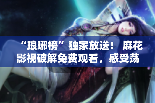 “琅琊榜”独家放送！ 麻花影视破解免费观看，感受荡气回肠的智斗江湖！