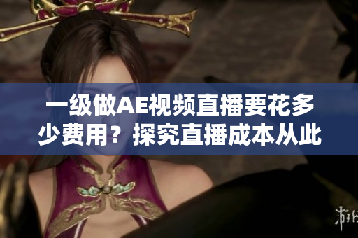 一级做AE视频直播要花多少费用？探究直播成本从此不再难！