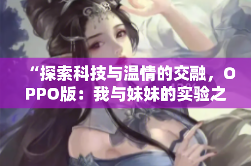 “探索科技与温情的交融，OPPO版：我与妹妹的实验之旅”