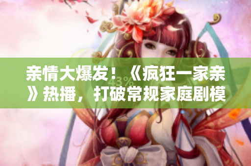 亲情大爆发！《疯狂一家亲》热播，打破常规家庭剧模式