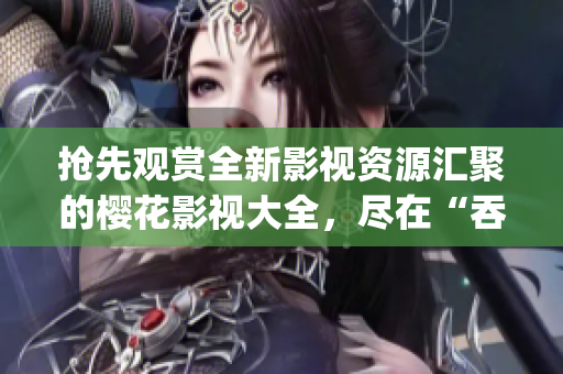抢先观赏全新影视资源汇聚的樱花影视大全，尽在“吞噬星空”！(1)