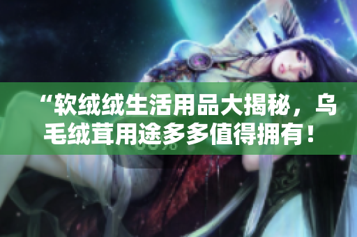 “软绒绒生活用品大揭秘，乌毛绒茸用途多多值得拥有！”