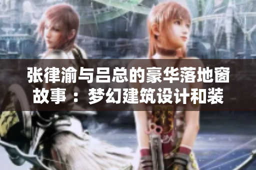张律渝与吕总的豪华落地窗故事 ：梦幻建筑设计和装饰灵感分享