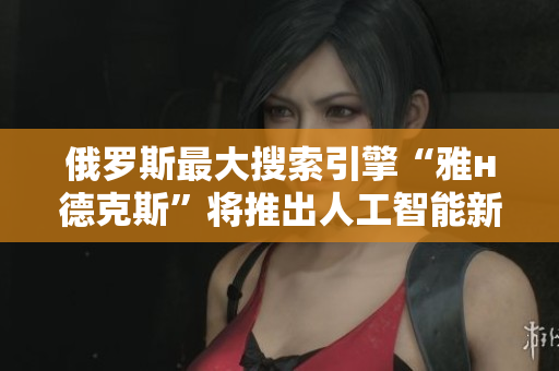俄罗斯最大搜索引擎“雅н德克斯”将推出人工智能新功能