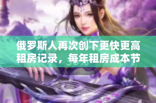 俄罗斯人再次创下更快更高租房记录，每年租房成本节节攀升