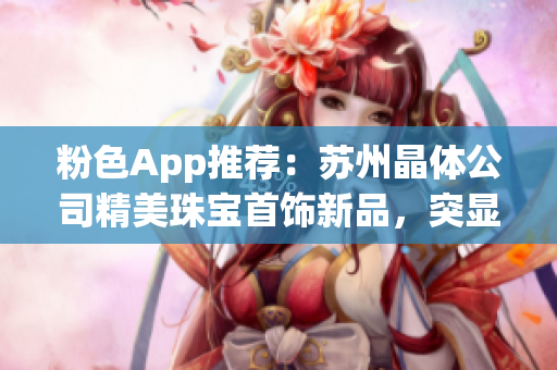 粉色App推荐：苏州晶体公司精美珠宝首饰新品，突显女性魅力(1)