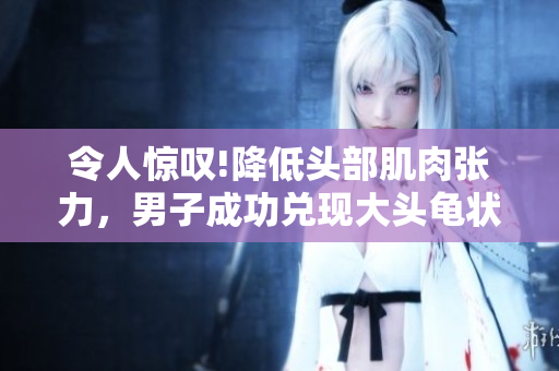 令人惊叹!降低头部肌肉张力，男子成功兑现大头龟状元称号