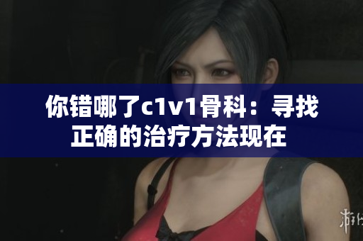 你错哪了c1v1骨科：寻找正确的治疗方法现在 