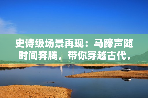 史诗级场景再现：马蹄声随时间奔腾，带你穿越古代，品味历史文化！