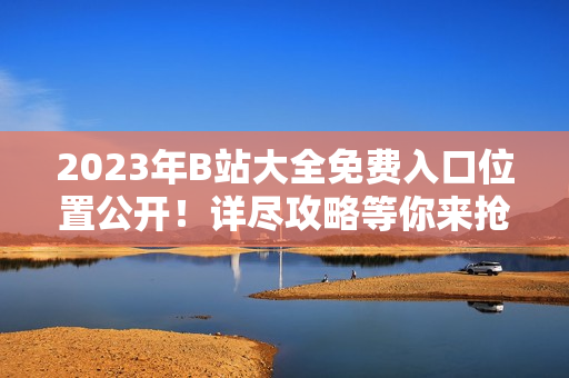 2023年B站大全免费入口位置公开！详尽攻略等你来抢先知