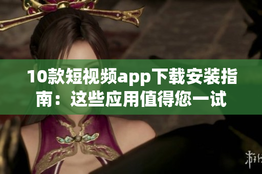 10款短视频app下载安装指南：这些应用值得您一试