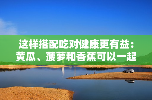 这样搭配吃对健康更有益：黄瓜、菠萝和香蕉可以一起食用吗？