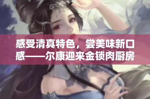 感受清真特色，尝美味新口感——尔康迎来金锁肉厨房