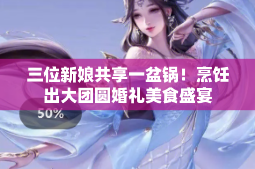 三位新娘共享一盆锅！烹饪出大团圆婚礼美食盛宴