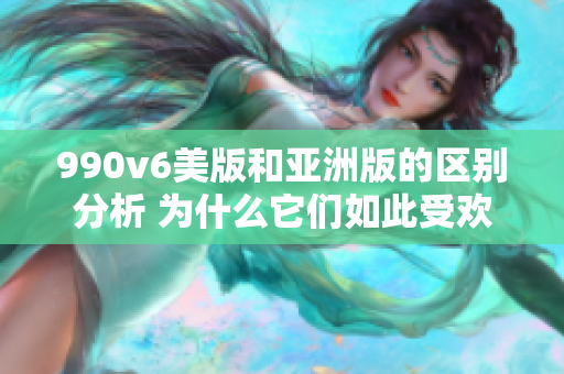 990v6美版和亚洲版的区别分析 为什么它们如此受欢迎？