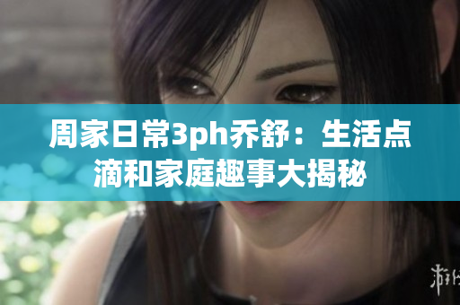 周家日常3ph乔舒：生活点滴和家庭趣事大揭秘