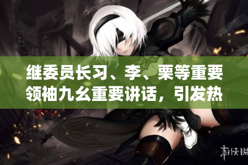 继委员长习、李、栗等重要领袖九幺重要讲话，引发热烈反响(1)