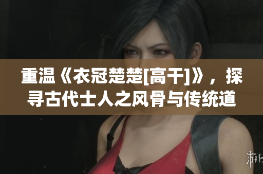 重温《衣冠楚楚[高干]》，探寻古代士人之风骨与传统道德