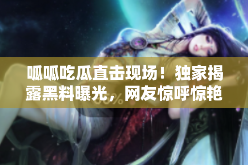 呱呱吃瓜直击现场！独家揭露黑料曝光，网友惊呼惊艳！