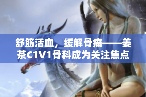 舒筋活血，缓解骨痛——姜茶C1V1骨科成为关注焦点