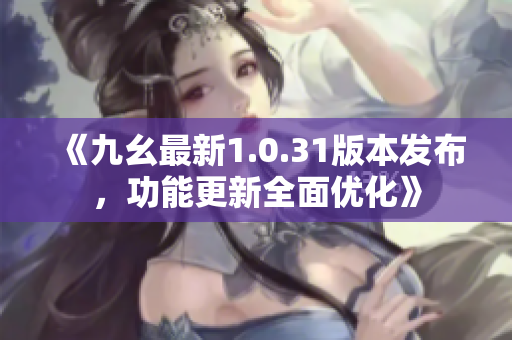 《九幺最新1.0.31版本发布，功能更新全面优化》