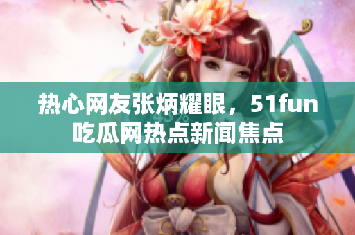 热心网友张炳耀眼，51fun吃瓜网热点新闻焦点
