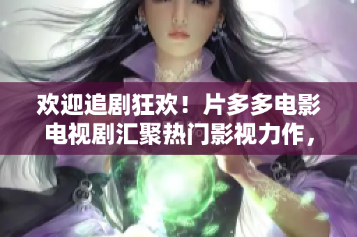 欢迎追剧狂欢！片多多电影电视剧汇聚热门影视力作，无限娱乐尽在指尖