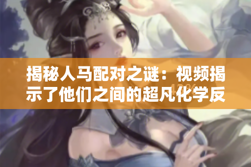 揭秘人马配对之谜：视频揭示了他们之间的超凡化学反应！