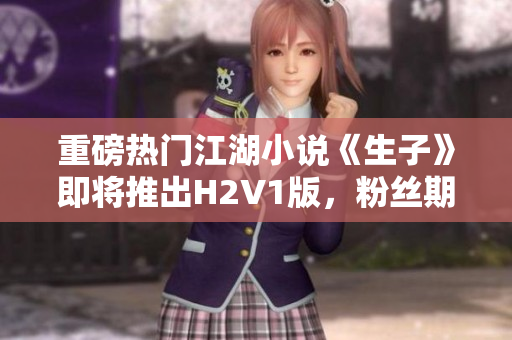 重磅热门江湖小说《生子》即将推出H2V1版，粉丝期待已久！