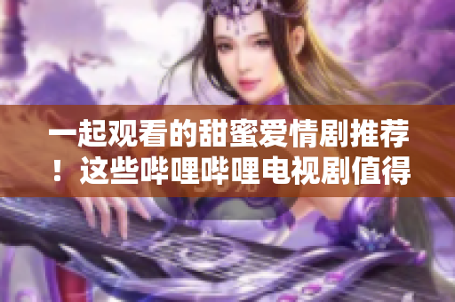 一起观看的甜蜜爱情剧推荐！这些哔哩哔哩电视剧值得夫妻共同追看