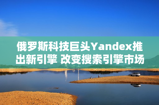俄罗斯科技巨头Yandex推出新引擎 改变搜索引擎市场格局