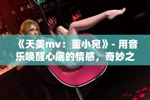 《天美mv：董小宛》- 用音乐唤醒心底的情感，奇妙之旅即将展开！