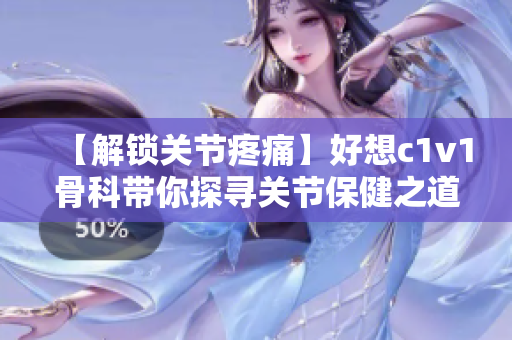 【解锁关节疼痛】好想c1v1骨科带你探寻关节保健之道