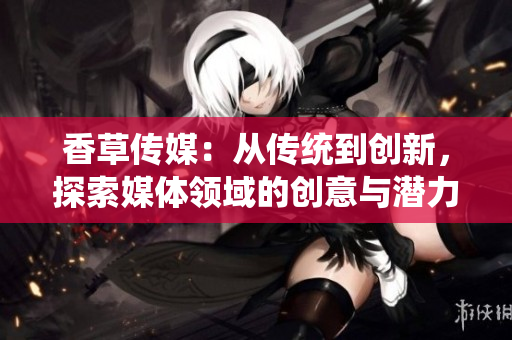 香草传媒：从传统到创新，探索媒体领域的创意与潜力