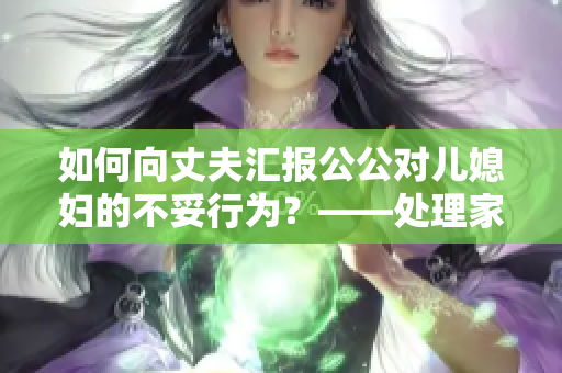 如何向丈夫汇报公公对儿媳妇的不妥行为？——处理家庭纠纷的正确方式