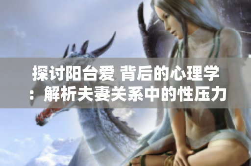 探讨阳台爱 背后的心理学：解析夫妻关系中的性压力和沟通障碍