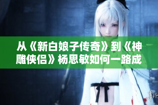 从《新白娘子传奇》到《神雕侠侣》杨思敏如何一路成为国民女神