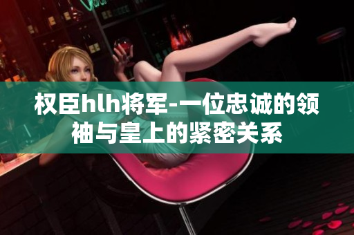权臣hlh将军-一位忠诚的领袖与皇上的紧密关系