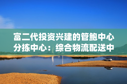 富二代投资兴建的管鲍中心分拣中心：综合物流配送中心新面貌(1)