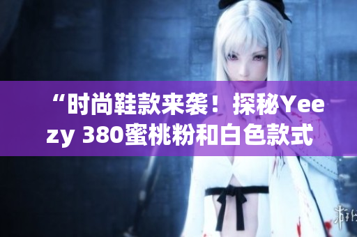 “时尚鞋款来袭！探秘Yeezy 380蜜桃粉和白色款式”