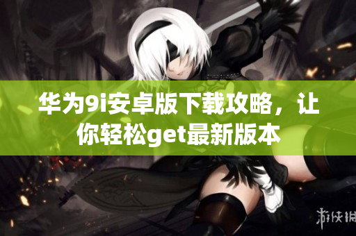 华为9i安卓版下载攻略，让你轻松get最新版本