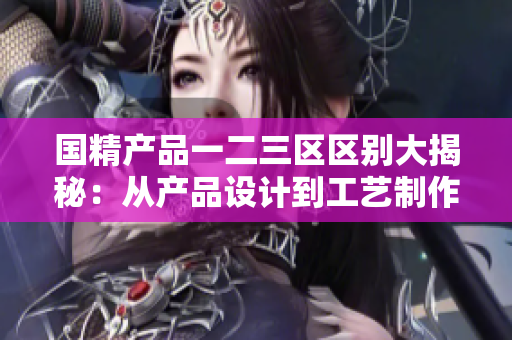 国精产品一二三区区别大揭秘：从产品设计到工艺制作，详细比较揭示独特之处