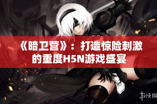 《暗卫营》：打造惊险刺激的重度H5N游戏盛宴