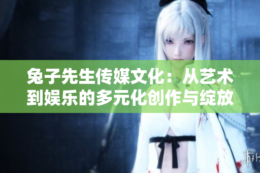 兔子先生传媒文化：从艺术到娱乐的多元化创作与绽放