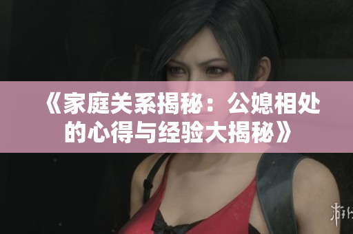 《家庭关系揭秘：公媳相处的心得与经验大揭秘》