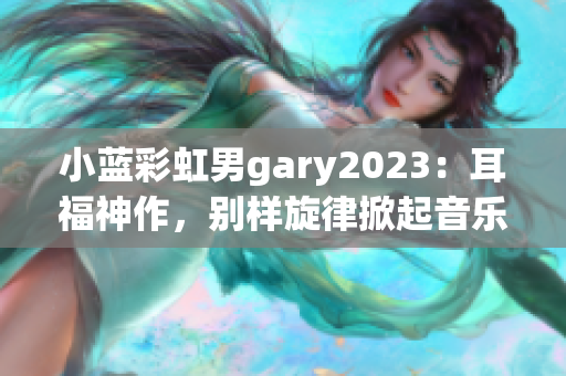 小蓝彩虹男gary2023：耳福神作，别样旋律掀起音乐风潮