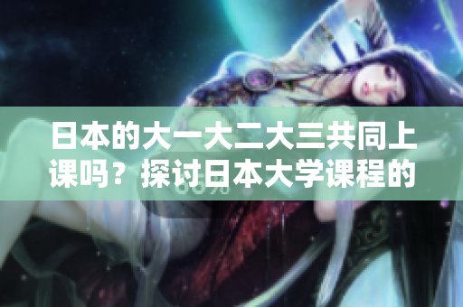 日本的大一大二大三共同上课吗？探讨日本大学课程的学习模式