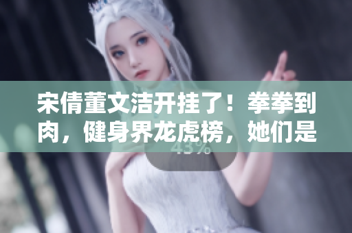 宋倩董文洁开挂了！拳拳到肉，健身界龙虎榜，她们是最强女神！